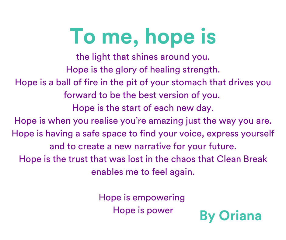 to me, hope is the light that shines around you. Hope is the glory of healing strength. Hope is a ball of fire in the pit of your stomach that drives you forward to be the best version of you.  Hope is the start of each new day. Hope is when you realise you’re amazing just the way you are. Hope is having a safe space to find your voice, express yourself and to create a new narrative for your future. Hope is the trust that was lost in the chaos that Clean Break enables me to feel again.  Hope is empowering  Hope is power. By Oriana